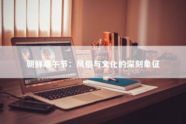 朝鲜端午节：风俗与文化的深刻象征
