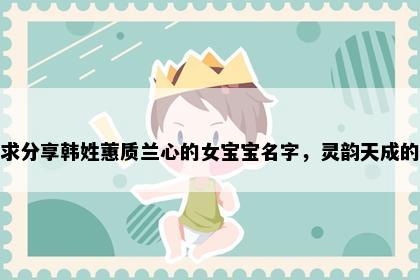 求分享韩姓蕙质兰心的女宝宝名字，灵韵天成的
