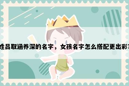 姓吕取涵养深的名字，女孩名字怎么搭配更出彩？