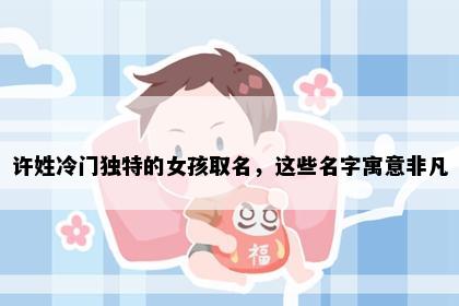 许姓冷门独特的女孩取名，这些名字寓意非凡