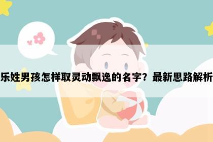 乐姓男孩怎样取灵动飘逸的名字？最新思路解析