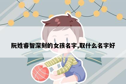 阮姓睿智深刻的女孩名字,取什么名字好