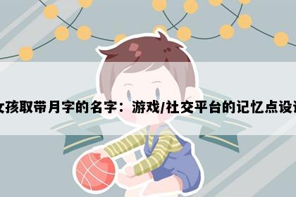 女孩取带月字的名字：游戏/社交平台的记忆点设计