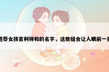 姓蔡女孩吉利祥和的名字，这些组合让人眼前一亮