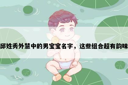 邱姓秀外慧中的男宝宝名字，这些组合超有韵味