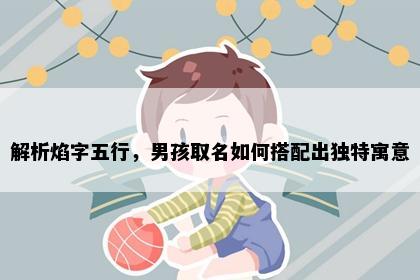 解析焰字五行，男孩取名如何搭配出独特寓意