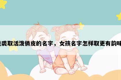 姓裘取活泼俏皮的名字，女孩名字怎样取更有韵味？
