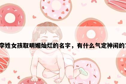 李姓女孩取明媚灿烂的名字，有什么气定神闲的？