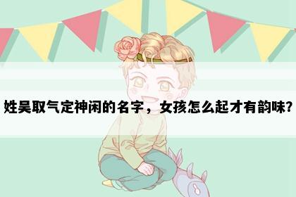 姓吴取气定神闲的名字，女孩怎么起才有韵味？