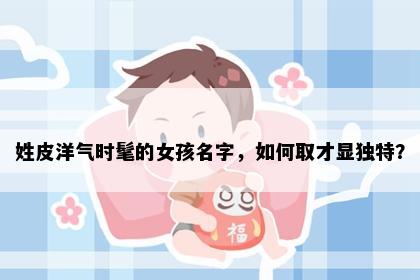 姓皮洋气时髦的女孩名字，如何取才显独特？