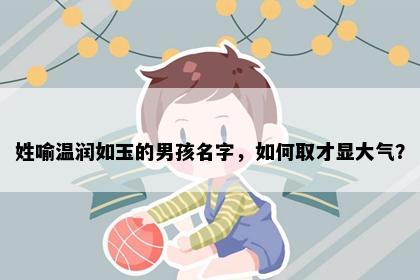 姓喻温润如玉的男孩名字，如何取才显大气？