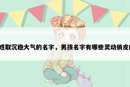 莫姓取沉稳大气的名字，男孩名字有哪些灵动俏皮的？