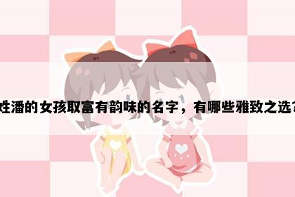 姓潘的女孩取富有韵味的名字，有哪些雅致之选？