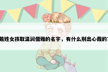 戴姓女孩取温润儒雅的名字，有什么别出心裁的？