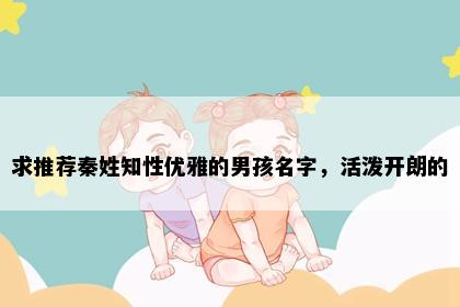 求推荐秦姓知性优雅的男孩名字，活泼开朗的