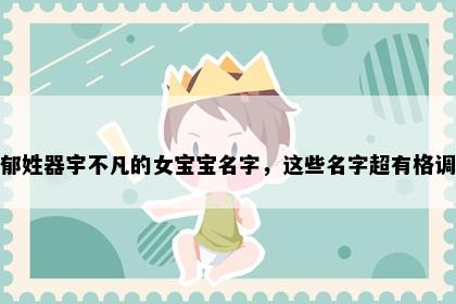 郁姓器宇不凡的女宝宝名字，这些名字超有格调