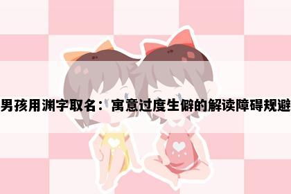 男孩用渊字取名：寓意过度生僻的解读障碍规避