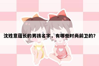沈姓意蕴长的男孩名字，有哪些时尚前卫的？