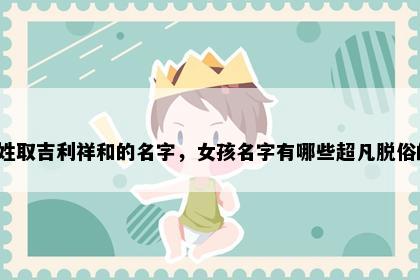 吉姓取吉利祥和的名字，女孩名字有哪些超凡脱俗的？