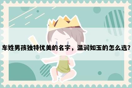 车姓男孩独特优美的名字，温润如玉的怎么选？