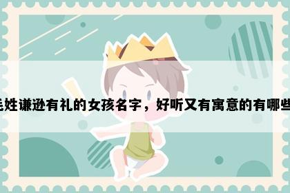 毛姓谦逊有礼的女孩名字，好听又有寓意的有哪些？