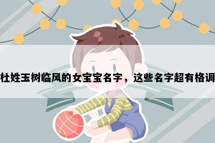 杜姓玉树临风的女宝宝名字，这些名字超有格调
