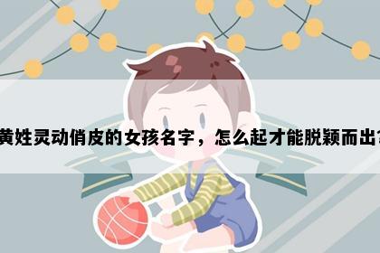 黄姓灵动俏皮的女孩名字，怎么起才能脱颖而出？