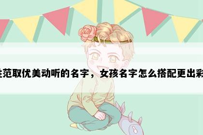 姓范取优美动听的名字，女孩名字怎么搭配更出彩？