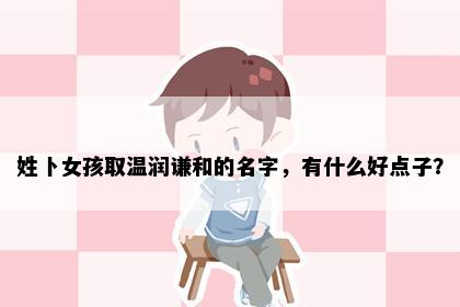 姓卜女孩取温润谦和的名字，有什么好点子？