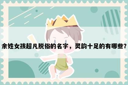 余姓女孩超凡脱俗的名字，灵韵十足的有哪些？